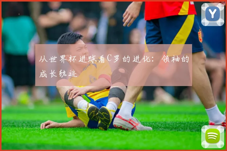从世界杯进球看C罗的进化：领袖的成长轨迹