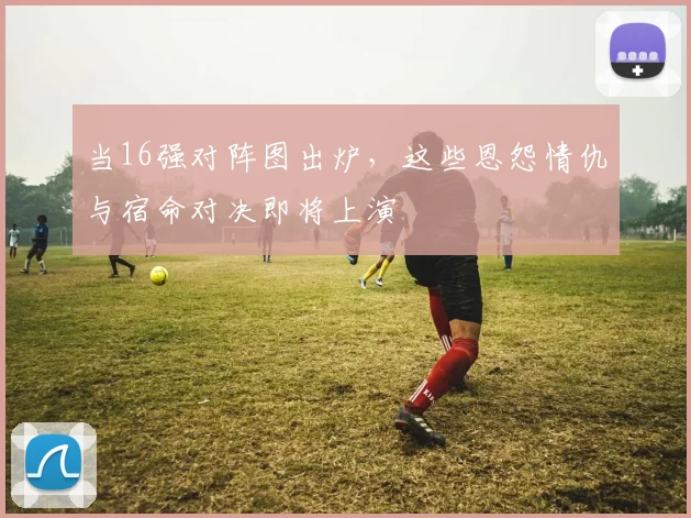 当16强对阵图出炉，这些恩怨情仇与宿命对决即将上演